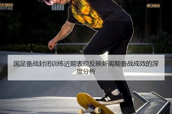 国足备战封闭训练近期表现反映新周期备战成效的深度分析